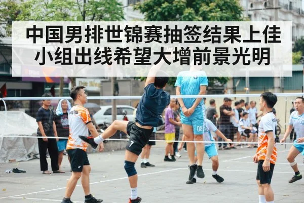 中国男排世锦赛抽签结果上佳 小组出线希望大增前景光明